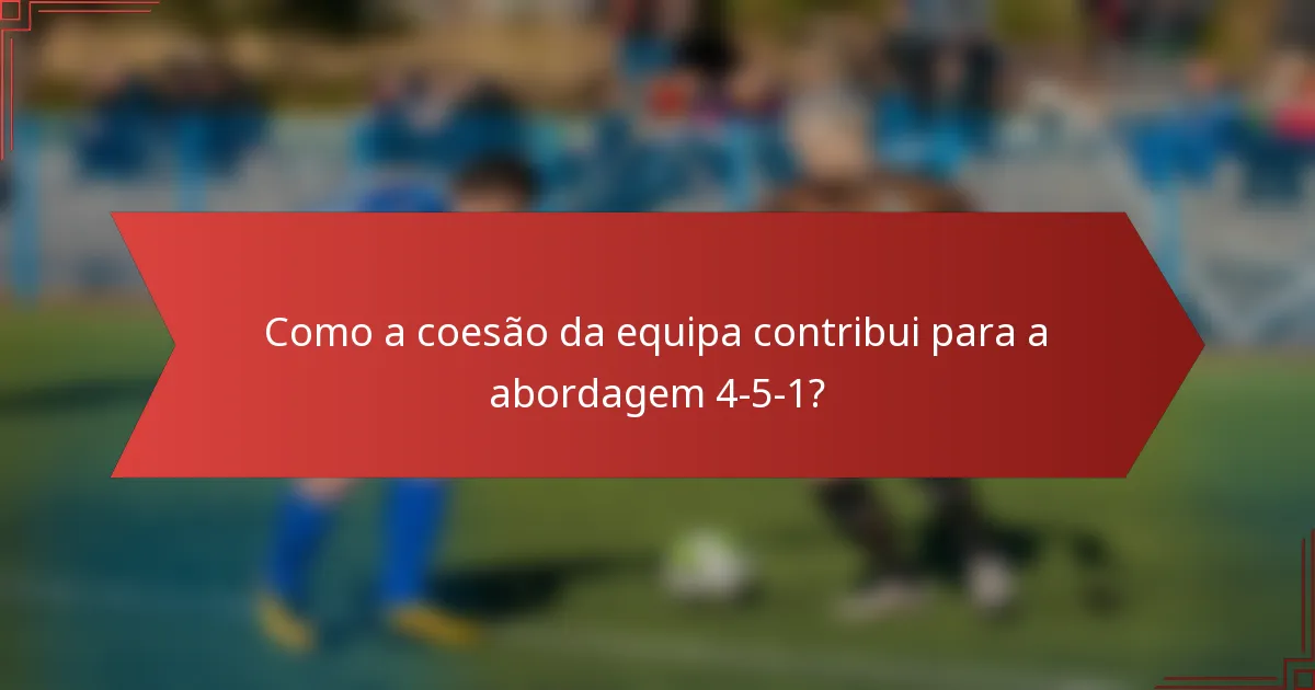 Como a coesão da equipa contribui para a abordagem 4-5-1?