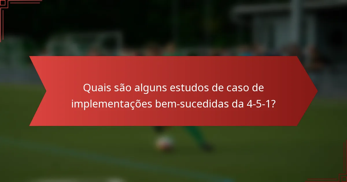 Quais são alguns estudos de caso de implementações bem-sucedidas da 4-5-1?